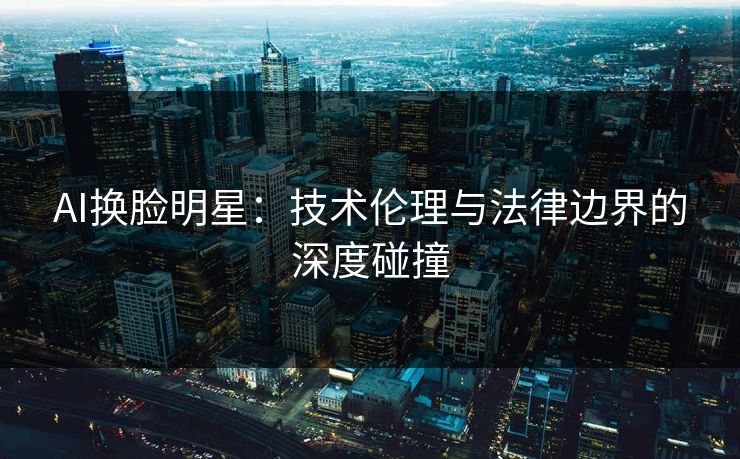 AI换脸明星：技术伦理与法律边界的深度碰撞