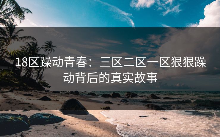 18区躁动青春：三区二区一区狠狠躁动背后的真实故事