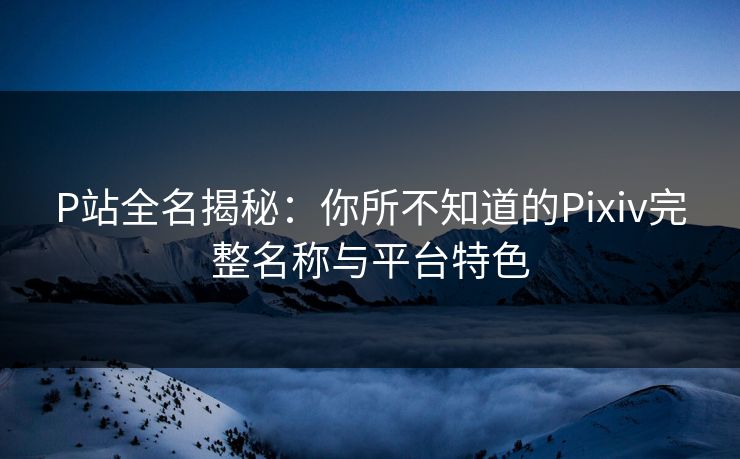 P站全名揭秘：你所不知道的Pixiv完整名称与平台特色