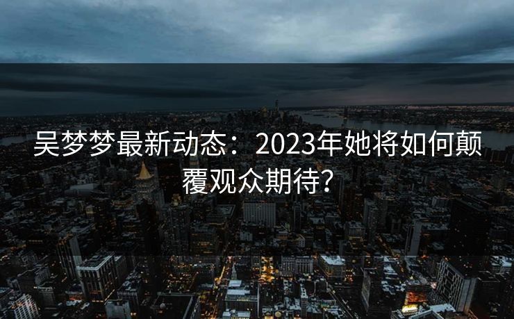 吴梦梦最新动态：2023年她将如何颠覆观众期待？