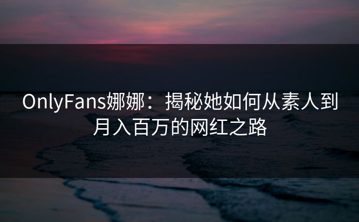 OnlyFans娜娜：揭秘她如何从素人到月入百万的网红之路  第1张