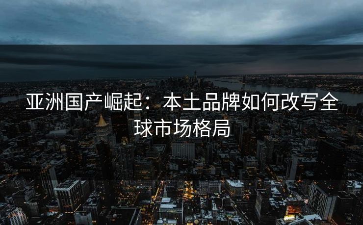 亚洲国产崛起：本土品牌如何改写全球市场格局