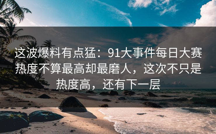 这波爆料有点猛：91大事件每日大赛热度不算最高却最磨人，这次不只是热度高，还有下一层