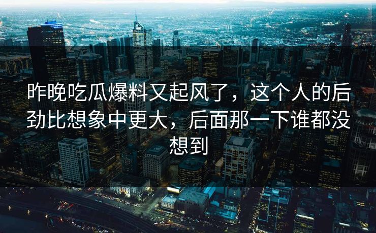 昨晚吃瓜爆料又起风了，这个人的后劲比想象中更大，后面那一下谁都没想到