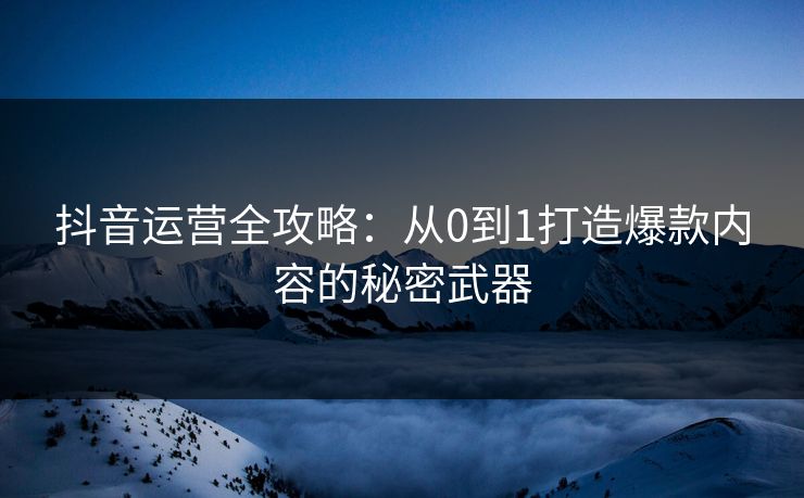 抖音运营全攻略：从0到1打造爆款内容的秘密武器