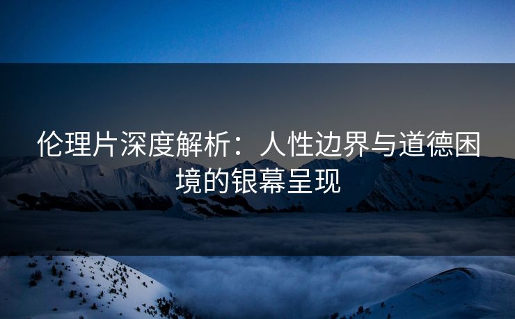 伦理片深度解析：人性边界与道德困境的银幕呈现