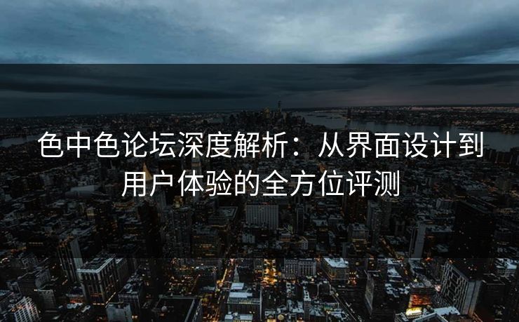 色中色论坛深度解析：从界面设计到用户体验的全方位评测