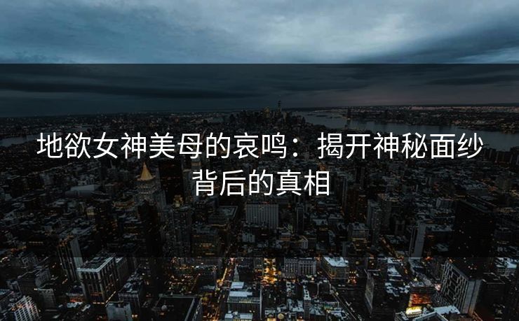 地欲女神美母的哀鸣：揭开神秘面纱背后的真相  第1张