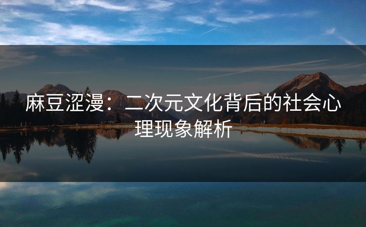麻豆涩漫：二次元文化背后的社会心理现象解析  第2张