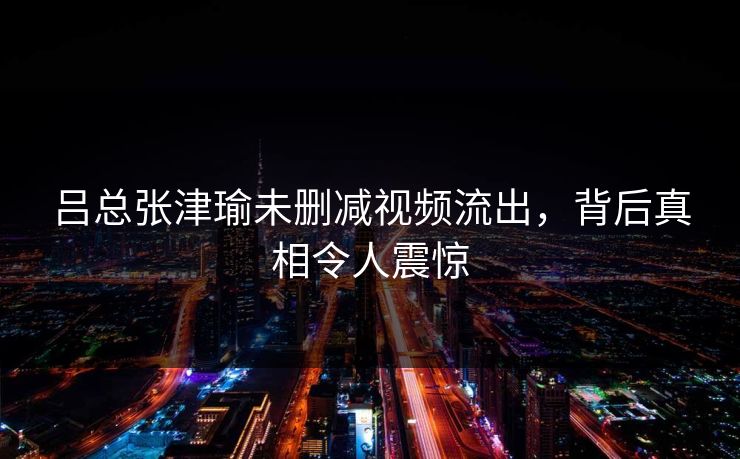 吕总张津瑜未删减视频流出，背后真相令人震惊