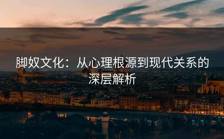 脚奴文化：从心理根源到现代关系的深层解析  第1张